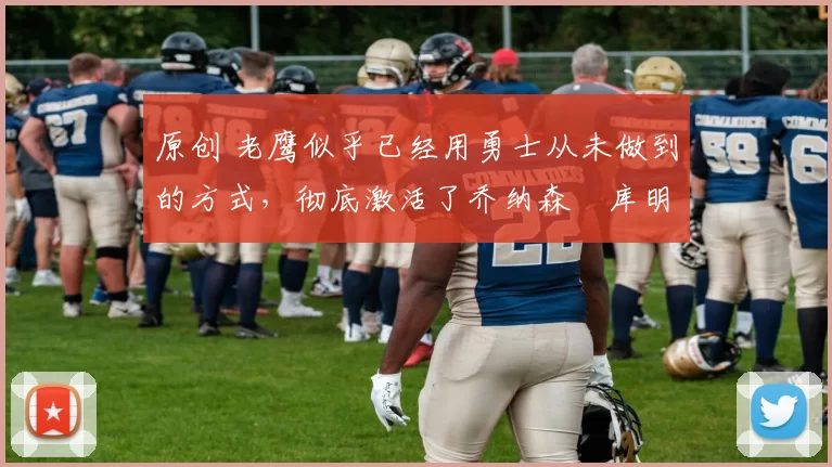 原创 老鹰似乎已经用勇士从未做到的方式，彻底激活了乔纳森・库明加