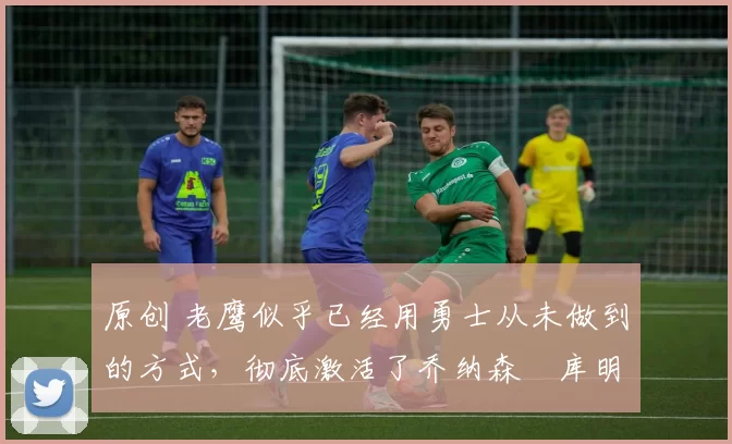 原创 老鹰似乎已经用勇士从未做到的方式,彻底激活了乔纳森・库明加