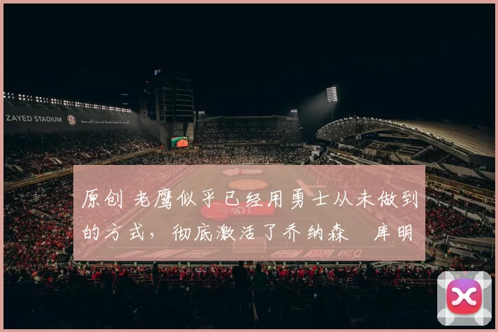 原创 老鹰似乎已经用勇士从未做到的方式，彻底激活了乔纳森・库明加