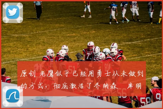 原创 老鹰似乎已经用勇士从未做到的方式，彻底激活了乔纳森・库明加