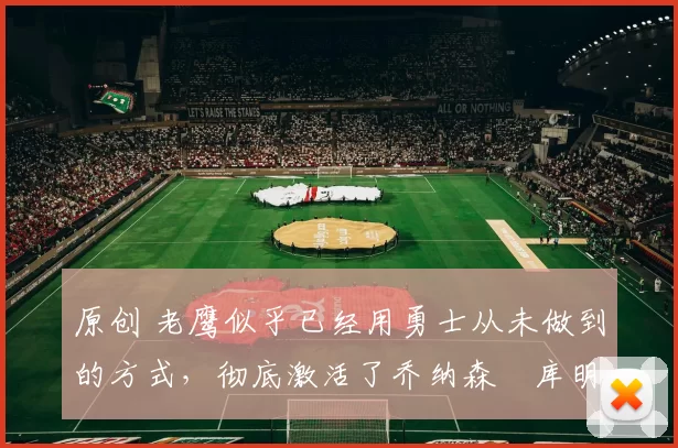 原创 老鹰似乎已经用勇士从未做到的方式,彻底激活了乔纳森・库明加