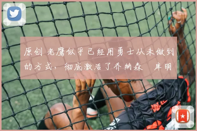 原创 老鹰似乎已经用勇士从未做到的方式，彻底激活了乔纳森・库明加