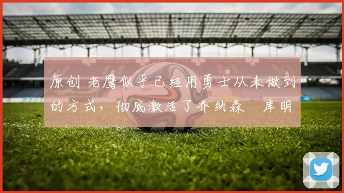 原创 老鹰似乎已经用勇士从未做到的方式，彻底激活了乔纳森・库明加