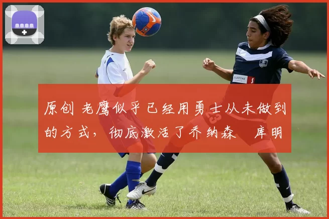 原创 老鹰似乎已经用勇士从未做到的方式，彻底激活了乔纳森・库明加