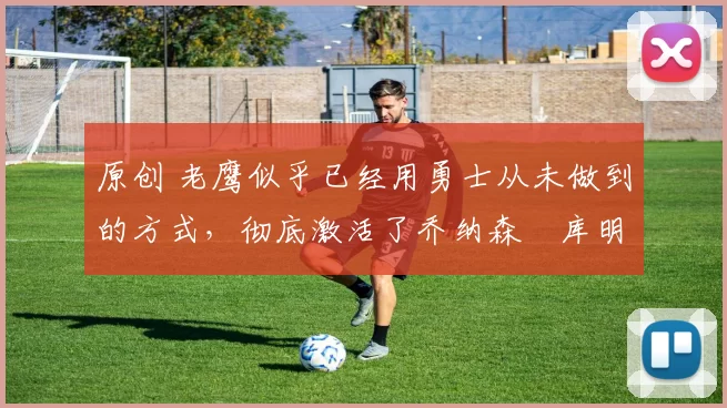 原创 老鹰似乎已经用勇士从未做到的方式，彻底激活了乔纳森・库明加