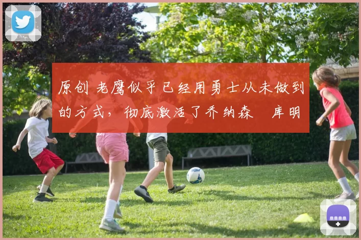 原创 老鹰似乎已经用勇士从未做到的方式，彻底激活了乔纳森・库明加