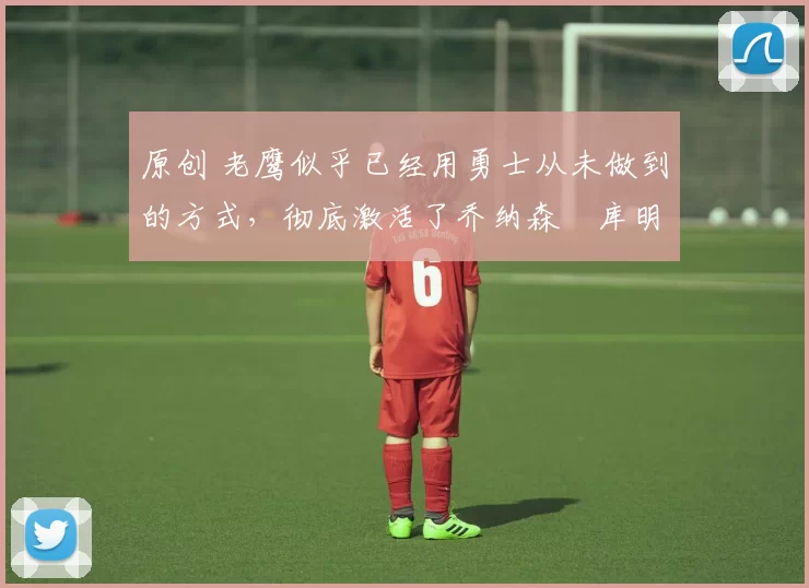 原创 老鹰似乎已经用勇士从未做到的方式，彻底激活了乔纳森・库明加