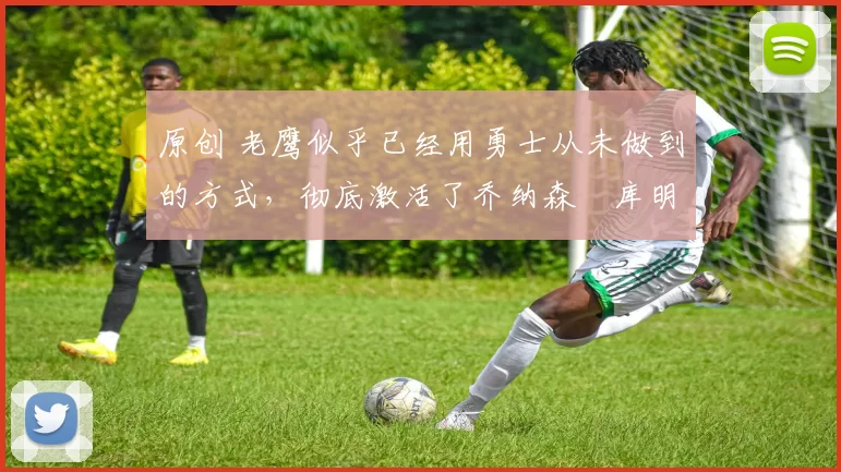 原创 老鹰似乎已经用勇士从未做到的方式，彻底激活了乔纳森・库明加