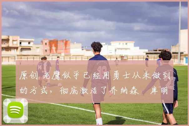 原创 老鹰似乎已经用勇士从未做到的方式，彻底激活了乔纳森・库明加