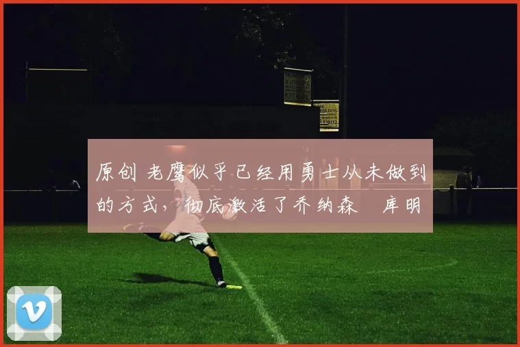 原创 老鹰似乎已经用勇士从未做到的方式，彻底激活了乔纳森・库明加