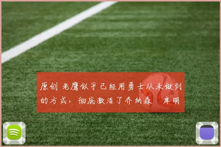 原创 老鹰似乎已经用勇士从未做到的方式，彻底激活了乔纳森・库明加