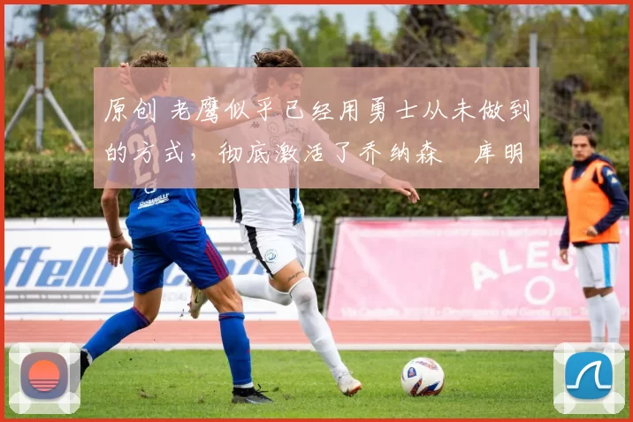 原创 老鹰似乎已经用勇士从未做到的方式,彻底激活了乔纳森・库明加