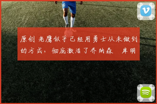 原创 老鹰似乎已经用勇士从未做到的方式，彻底激活了乔纳森・库明加