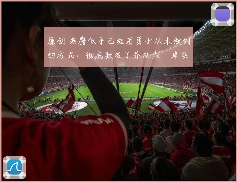 原创 老鹰似乎已经用勇士从未做到的方式,彻底激活了乔纳森・库明加