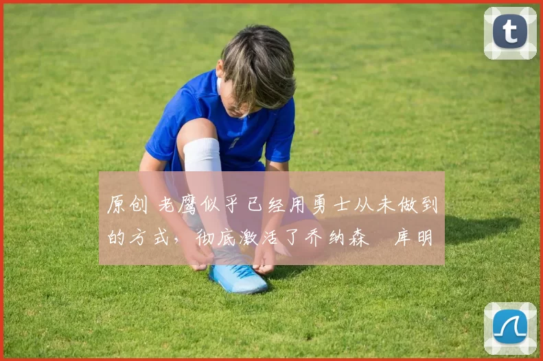 原创 老鹰似乎已经用勇士从未做到的方式,彻底激活了乔纳森・库明加