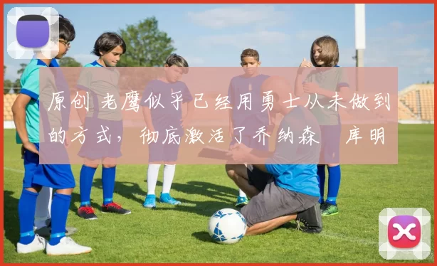 原创 老鹰似乎已经用勇士从未做到的方式,彻底激活了乔纳森・库明加