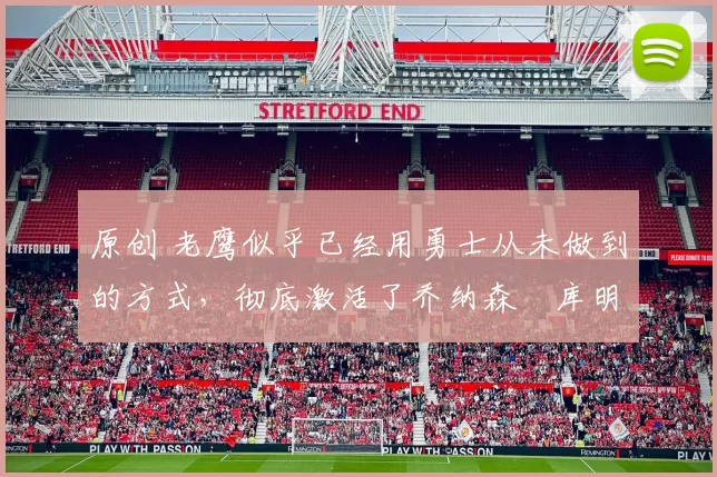 原创 老鹰似乎已经用勇士从未做到的方式,彻底激活了乔纳森・库明加