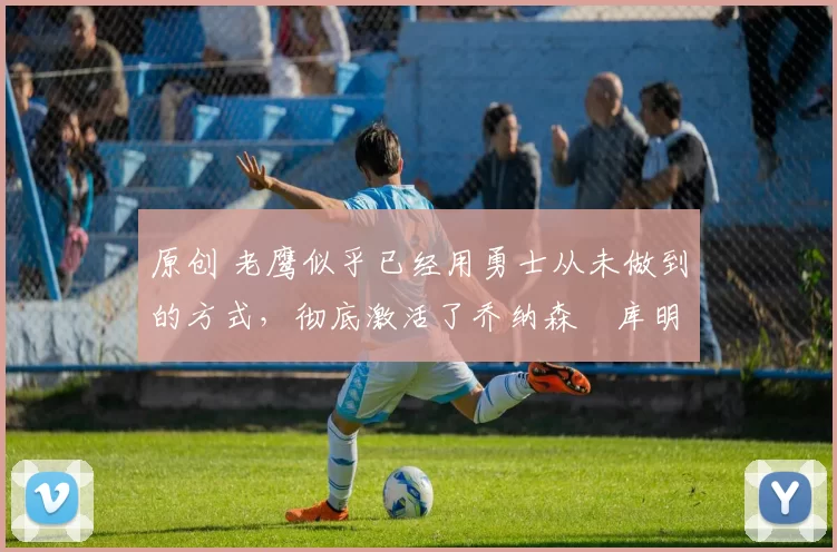 原创 老鹰似乎已经用勇士从未做到的方式,彻底激活了乔纳森・库明加