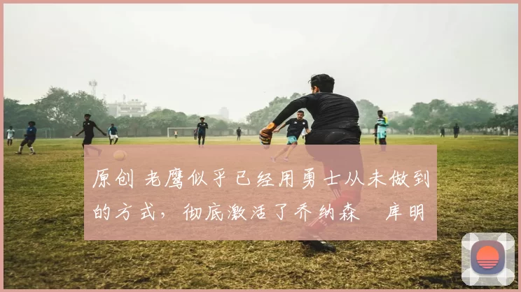 原创 老鹰似乎已经用勇士从未做到的方式，彻底激活了乔纳森・库明加