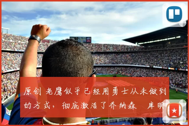 原创 老鹰似乎已经用勇士从未做到的方式,彻底激活了乔纳森・库明加