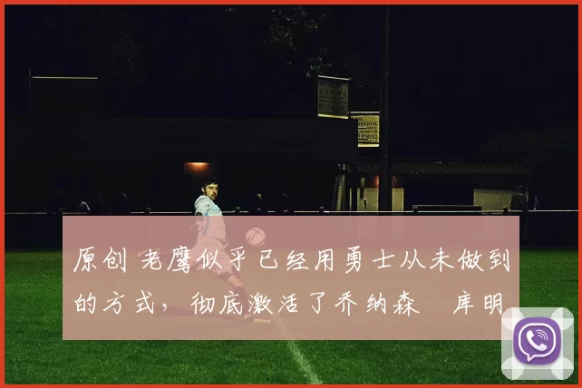 原创 老鹰似乎已经用勇士从未做到的方式,彻底激活了乔纳森・库明加