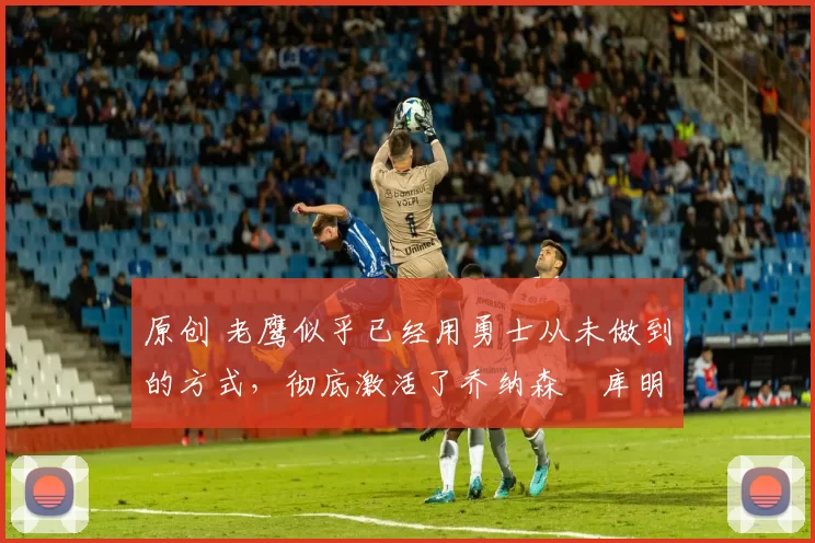 原创 老鹰似乎已经用勇士从未做到的方式,彻底激活了乔纳森・库明加