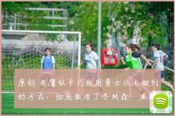 原创 老鹰似乎已经用勇士从未做到的方式，彻底激活了乔纳森・库明加