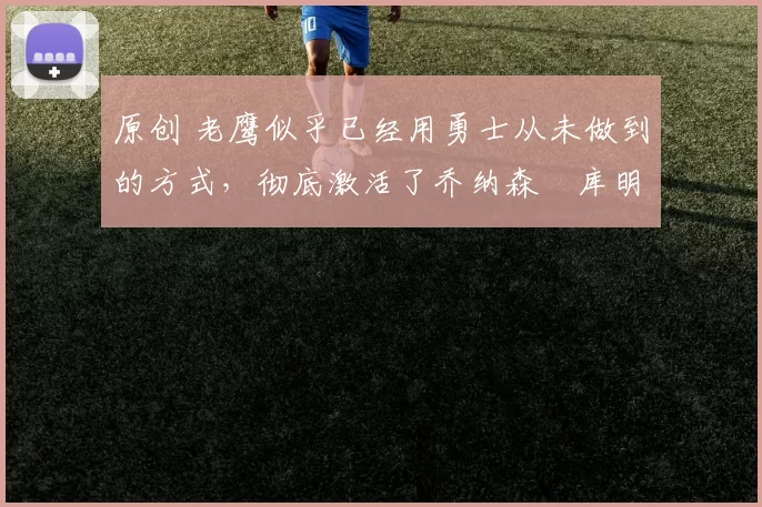 原创 老鹰似乎已经用勇士从未做到的方式，彻底激活了乔纳森・库明加