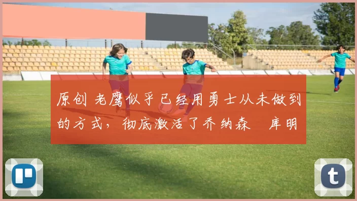 原创 老鹰似乎已经用勇士从未做到的方式，彻底激活了乔纳森・库明加