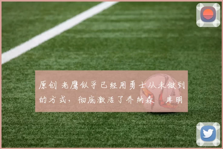 原创 老鹰似乎已经用勇士从未做到的方式,彻底激活了乔纳森・库明加