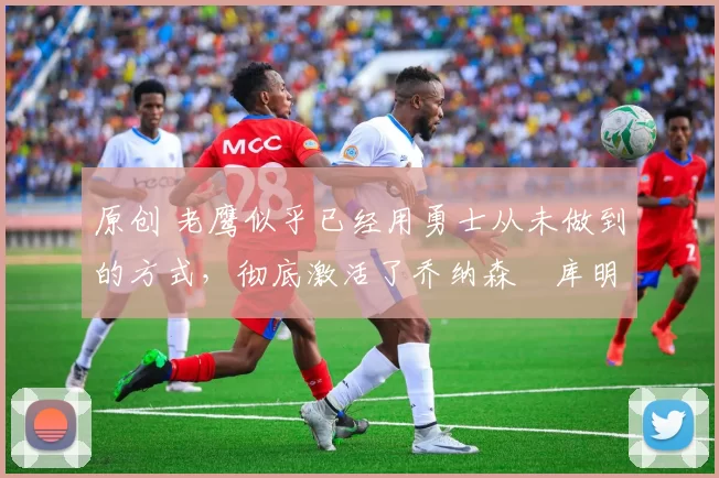 原创 老鹰似乎已经用勇士从未做到的方式,彻底激活了乔纳森・库明加