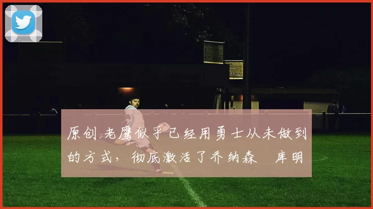 原创 老鹰似乎已经用勇士从未做到的方式，彻底激活了乔纳森・库明加