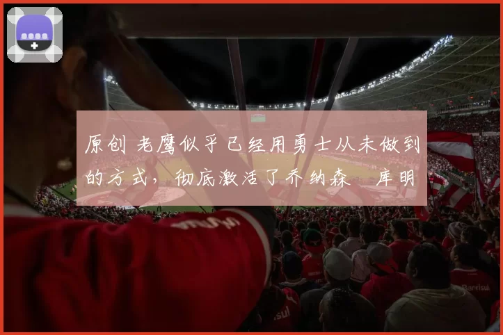 原创 老鹰似乎已经用勇士从未做到的方式，彻底激活了乔纳森・库明加