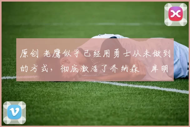 原创 老鹰似乎已经用勇士从未做到的方式,彻底激活了乔纳森・库明加