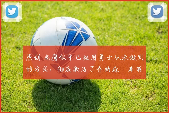 原创 老鹰似乎已经用勇士从未做到的方式,彻底激活了乔纳森・库明加