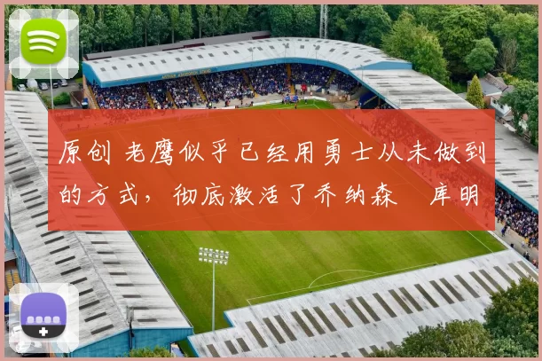 原创 老鹰似乎已经用勇士从未做到的方式，彻底激活了乔纳森・库明加