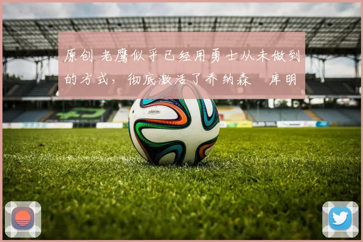 原创 老鹰似乎已经用勇士从未做到的方式，彻底激活了乔纳森・库明加