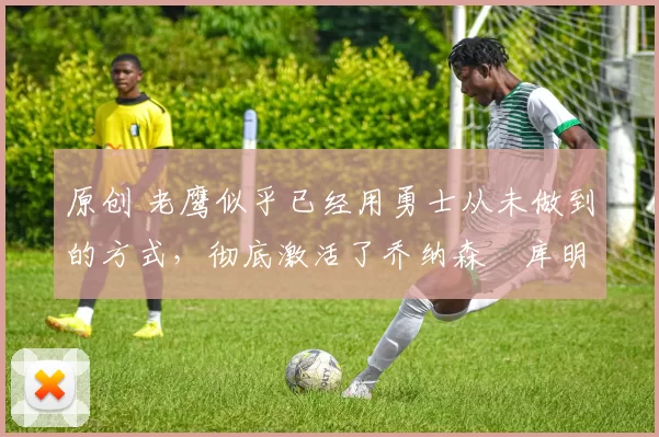 原创 老鹰似乎已经用勇士从未做到的方式,彻底激活了乔纳森・库明加