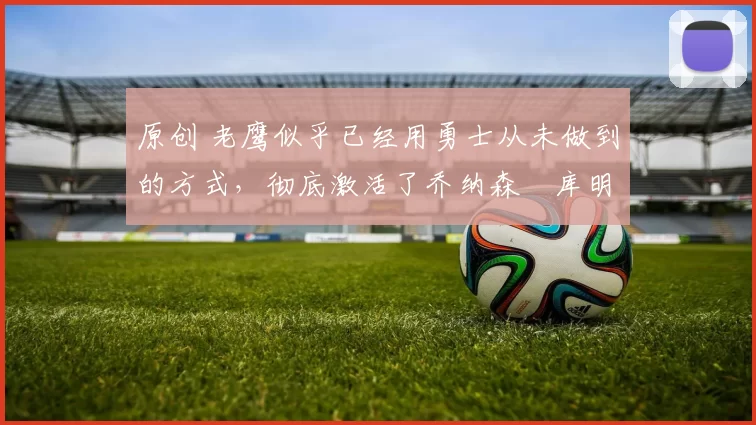 原创 老鹰似乎已经用勇士从未做到的方式，彻底激活了乔纳森・库明加