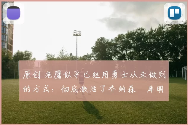 原创 老鹰似乎已经用勇士从未做到的方式，彻底激活了乔纳森・库明加