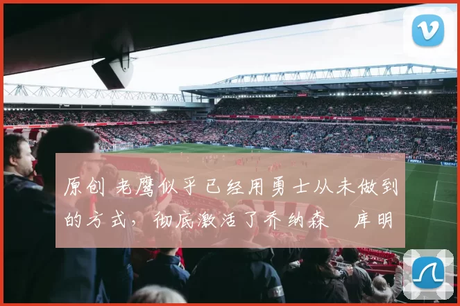 原创 老鹰似乎已经用勇士从未做到的方式，彻底激活了乔纳森・库明加