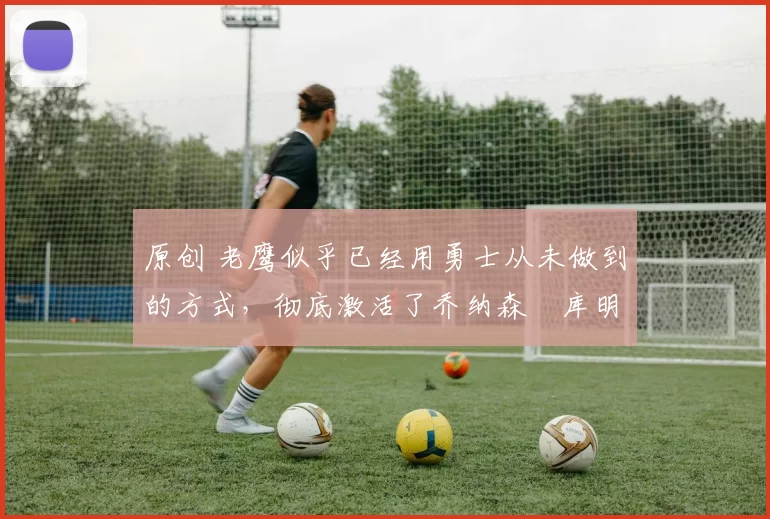 原创 老鹰似乎已经用勇士从未做到的方式，彻底激活了乔纳森・库明加