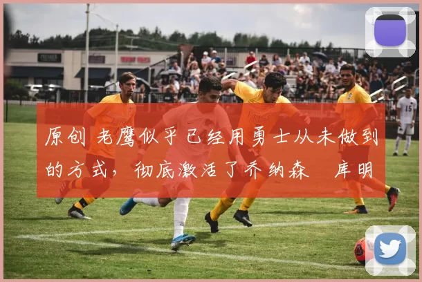 原创 老鹰似乎已经用勇士从未做到的方式，彻底激活了乔纳森・库明加