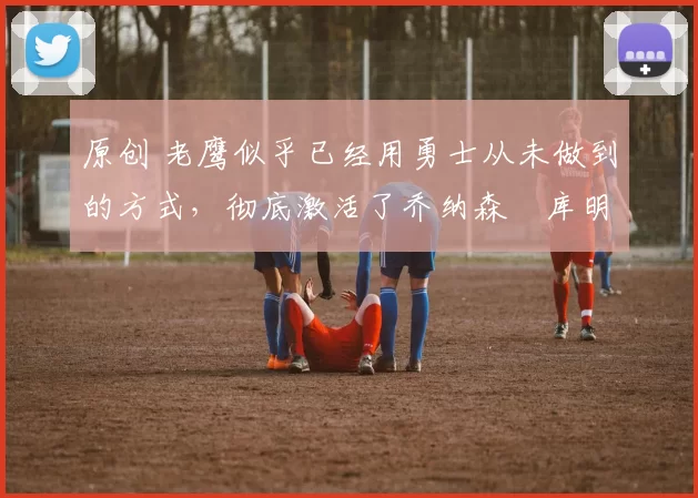 原创 老鹰似乎已经用勇士从未做到的方式，彻底激活了乔纳森・库明加