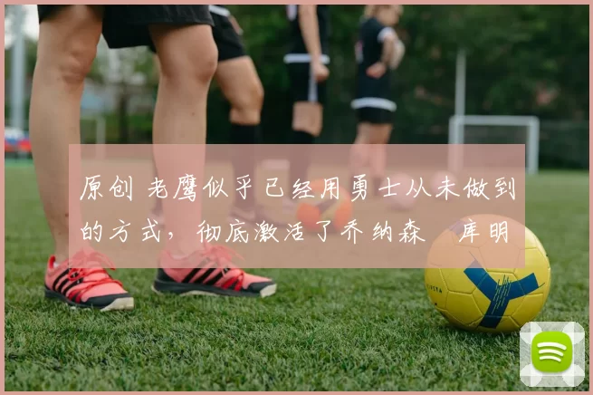 原创 老鹰似乎已经用勇士从未做到的方式,彻底激活了乔纳森・库明加