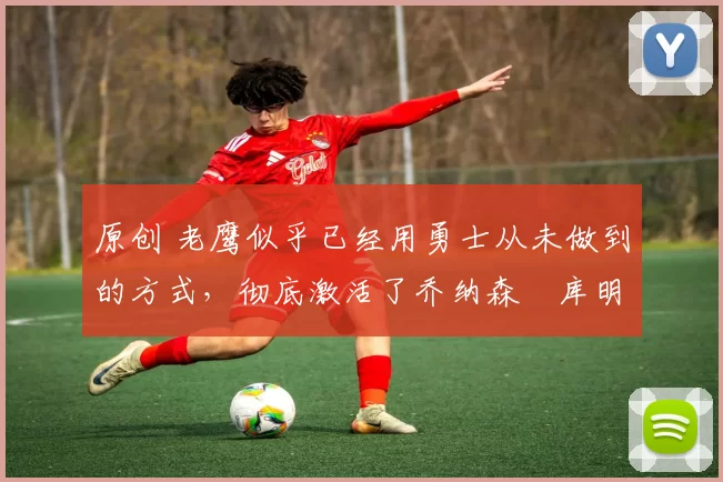 原创 老鹰似乎已经用勇士从未做到的方式，彻底激活了乔纳森・库明加