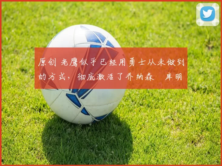 原创 老鹰似乎已经用勇士从未做到的方式，彻底激活了乔纳森・库明加