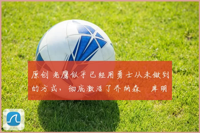 原创 老鹰似乎已经用勇士从未做到的方式，彻底激活了乔纳森・库明加