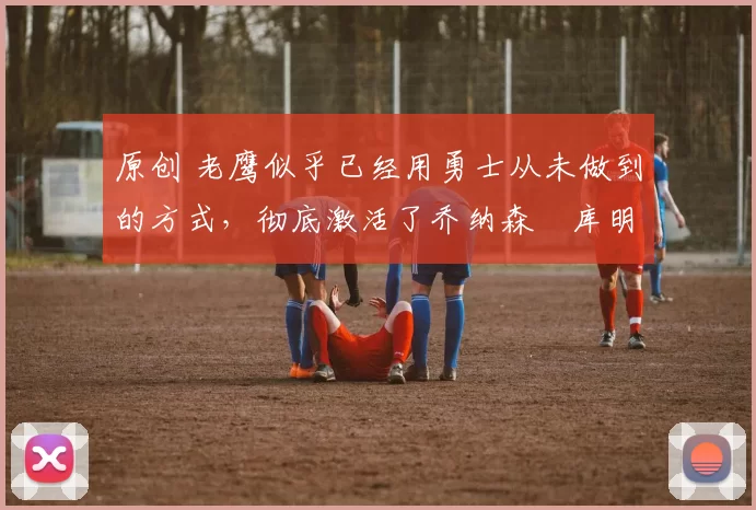 原创 老鹰似乎已经用勇士从未做到的方式，彻底激活了乔纳森・库明加