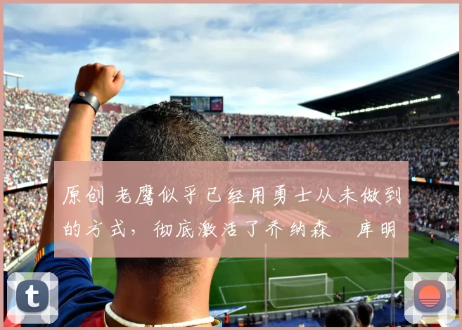 原创 老鹰似乎已经用勇士从未做到的方式,彻底激活了乔纳森・库明加